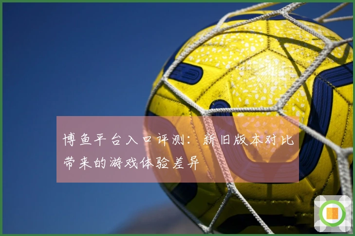 博鱼平台入口评测：新旧版本对比带来的游戏体验差异