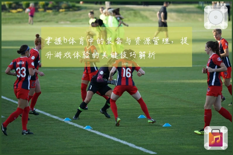 掌握b体育中的装备与资源管理，提升游戏体验的关键技巧解析