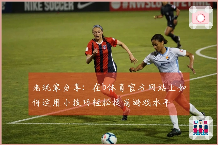 老玩家分享：在b体育官方网站上如何运用小技巧轻松提高游戏水平