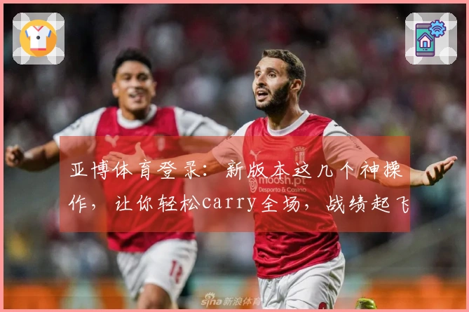 亚博体育登录：新版本这几个神操作，让你轻松carry全场，战绩起飞！