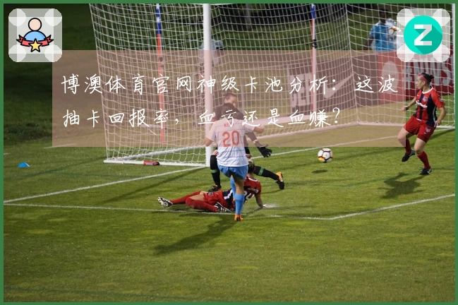 博澳体育官网神级卡池分析：这波抽卡回报率，血亏还是血赚？